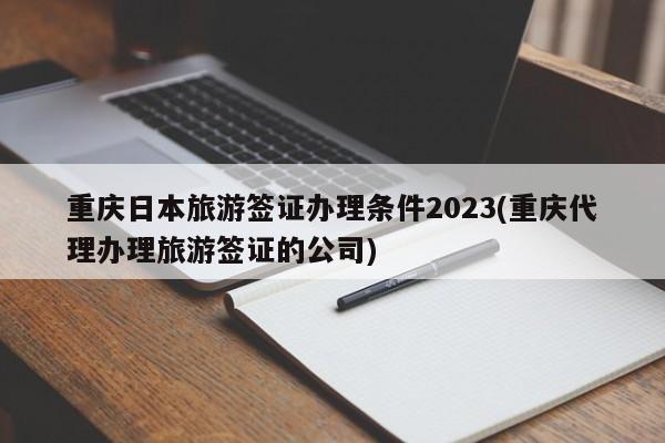 重庆日本旅游签证办理条件2023(重庆代理办理旅游签证的公司)