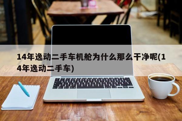 14年逸动二手车机舱为什么那么干净呢(14年逸动二手车)